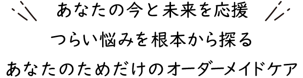 あなたの今と未来を応援 つらい悩みを根本から探る あなたのためだけのオーダーメイドケア