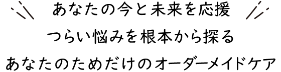 あなたの今と未来を応援 つらい悩みを根本から探る あなたのためだけのオーダーメイドケア